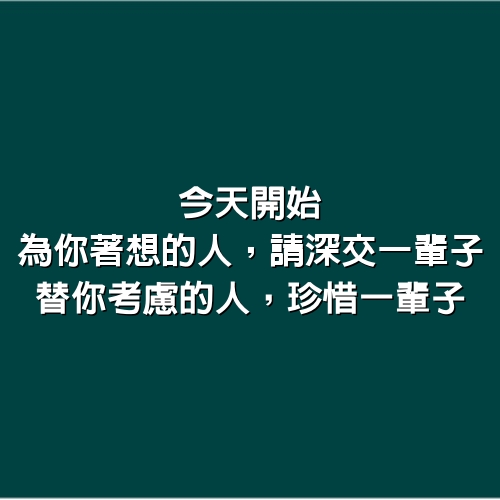 今天開始，為你著想的人，請深交一輩子、替你考慮的人，珍惜一輩子