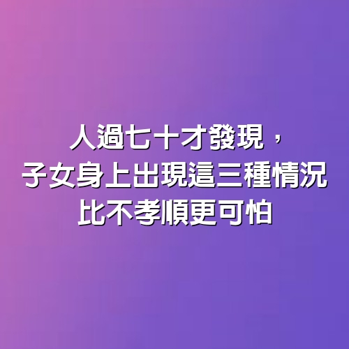 人過七十才發現，子女身上出現這三種情況，比不孝順更可怕