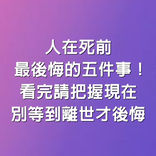 安寧病房護士親口陳述：人在死前「最後悔的五件事」！看完請把握現在，別等到離世才後悔