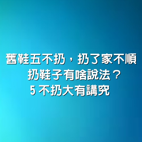 舊鞋五不扔，扔了家不順”，扔鞋子有啥說法？5不扔大有講究