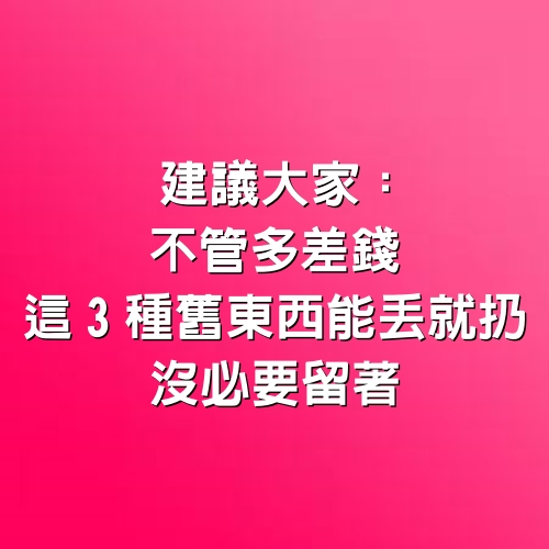 建議大家：不管多差錢，這3種舊東西能丟就扔，沒必要留著