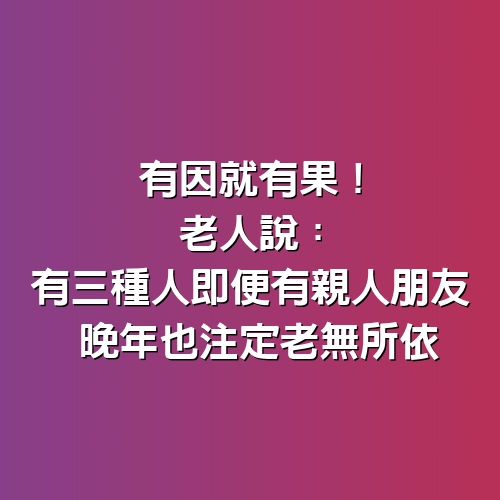 有因就有果！老人說：有３種人 「即便有親人朋友」 晚年也注定老無所依