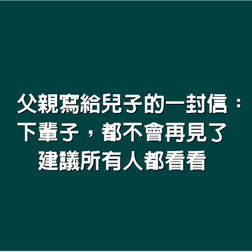 父親寫給兒子的一封信：下輩子，都不會再見了，建議所有人都看看