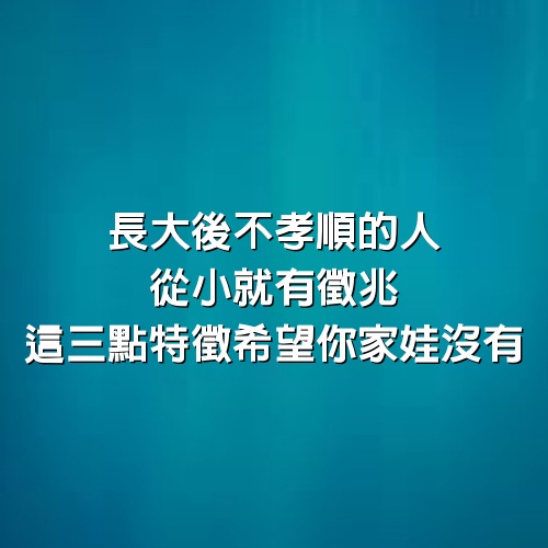 長大後不孝順的人，從小就有徵兆，這3點特徵希望你家娃沒有