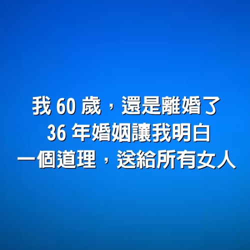 我60歲，還是離婚了，36年婚姻讓我明白一個道理，送給所有女人